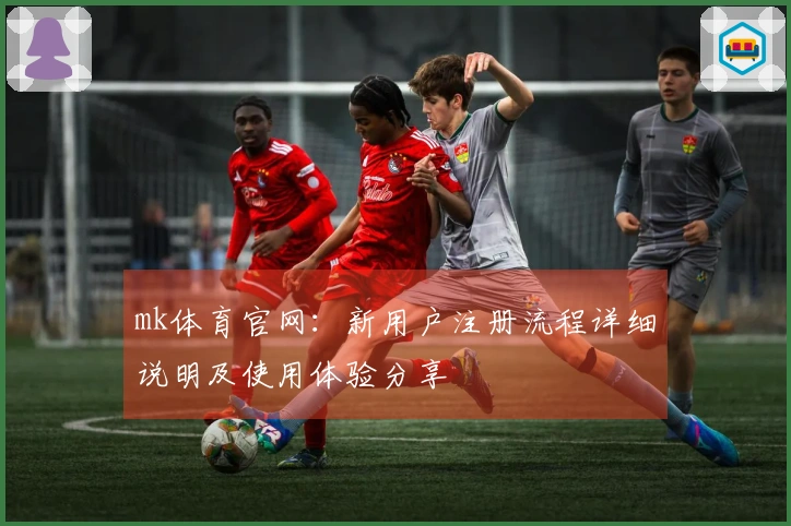 mk体育官网：新用户注册流程详细说明及使用体验分享