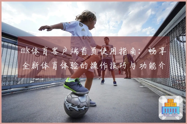 mk体育客户端首页使用指南：畅享全新体育体验的操作技巧与功能介绍